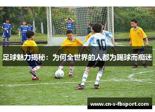 足球魅力揭秘:为何全世界的人都为踢球而痴迷 足球魅力揭秘:为何全世界的人都为踢球而痴迷