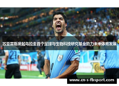 苏亚雷斯发起乌拉圭首个足球与生物科技研究基金助力未来体育发展