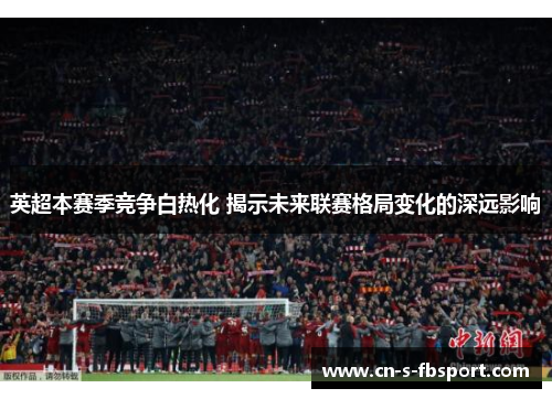 英超本赛季竞争白热化 揭示未来联赛格局变化的深远影响 英超本赛季竞争白热化 揭示未来联赛格局变化的深远影响